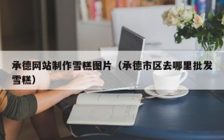 邵阳承德网站制作雪糕图片（承德市区去哪里批发雪糕）