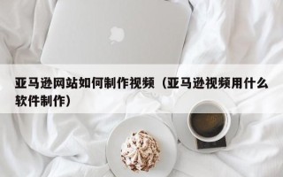 邵阳亚马逊网站如何制作视频（亚马逊视频用什么软件制作）