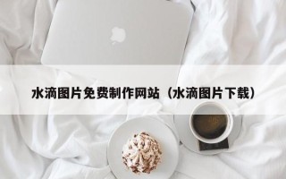 邵阳水滴图片免费制作网站（水滴图片下载）